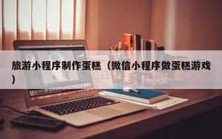 瓦房店旅游小程序制作蛋糕（微信小程序做蛋糕游戏）